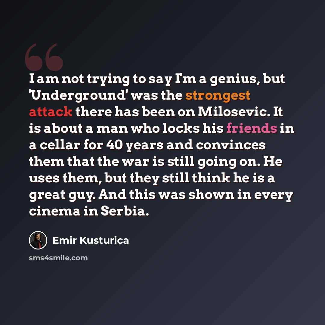 “I am not trying to say I'm a genius, but 'Underground' was the strongest attack there has been on Milosevic. It is about a man who locks his friends in a cellar for 40 years and convinces them that the war is still going on. He uses them, but they still think he is a great guy. And this was shown…” quote by Emir Kusturica