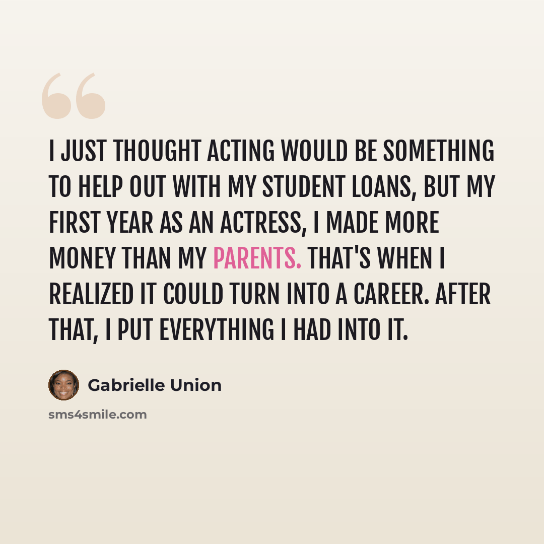 “I just thought acting would be something to help out with my student loans, but my first year as an actress, I made more money than my parents. That's when I realized it could turn into a career. After that, I put everything I had into it.” quote by Gabrielle Union