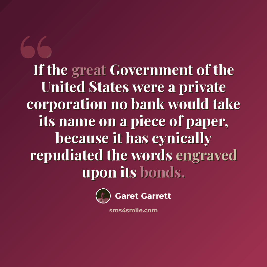 “If the great Government of the United States were a private corporation no bank would take its name on a piece of paper, because it has cynically repudiated the words engraved upon its bonds.” quote by Garet Garrett