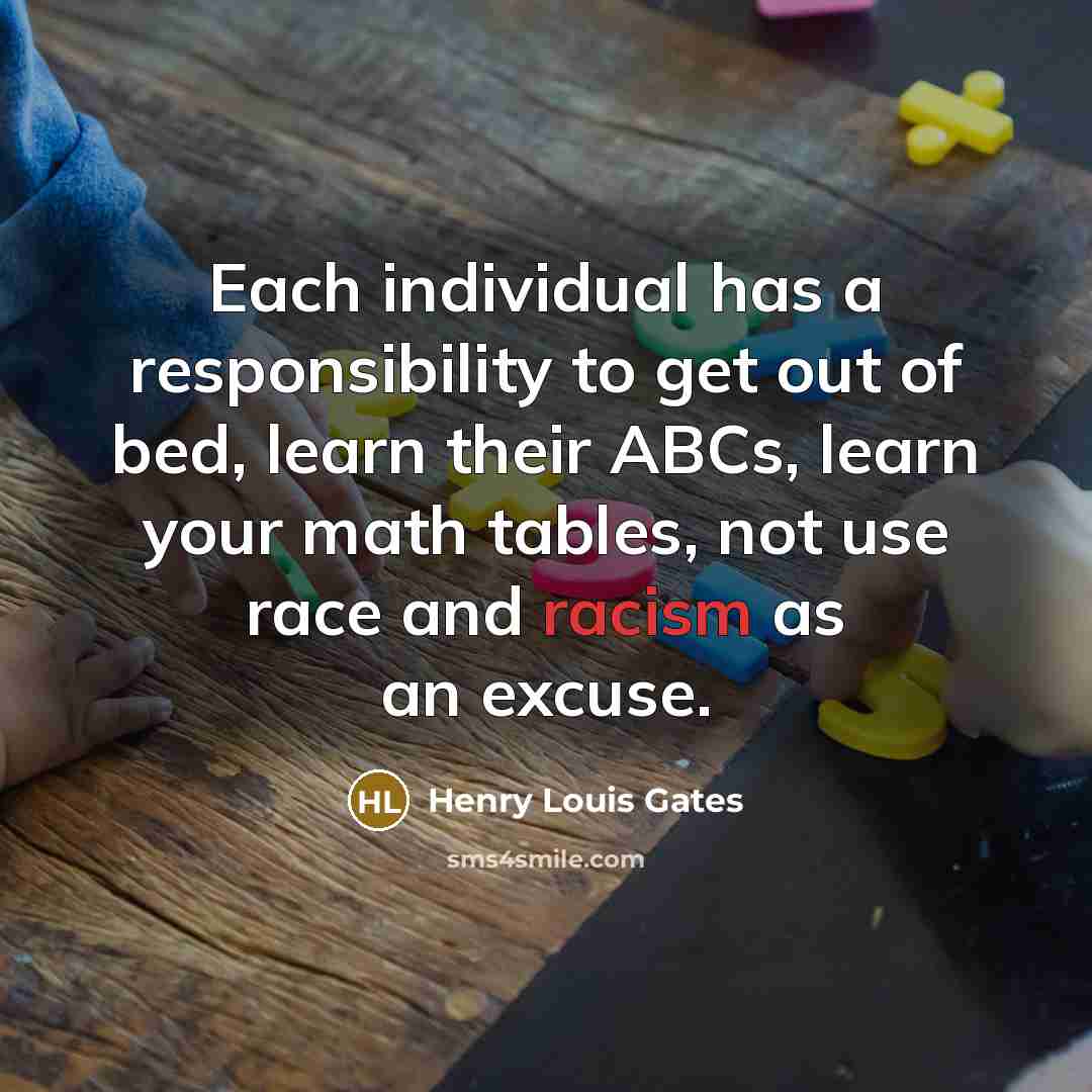 “Each individual has a responsibility to get out of bed, learn their ABCs, learn your math tables, not use race and racism as an excuse.” quote by Henry Louis Gates