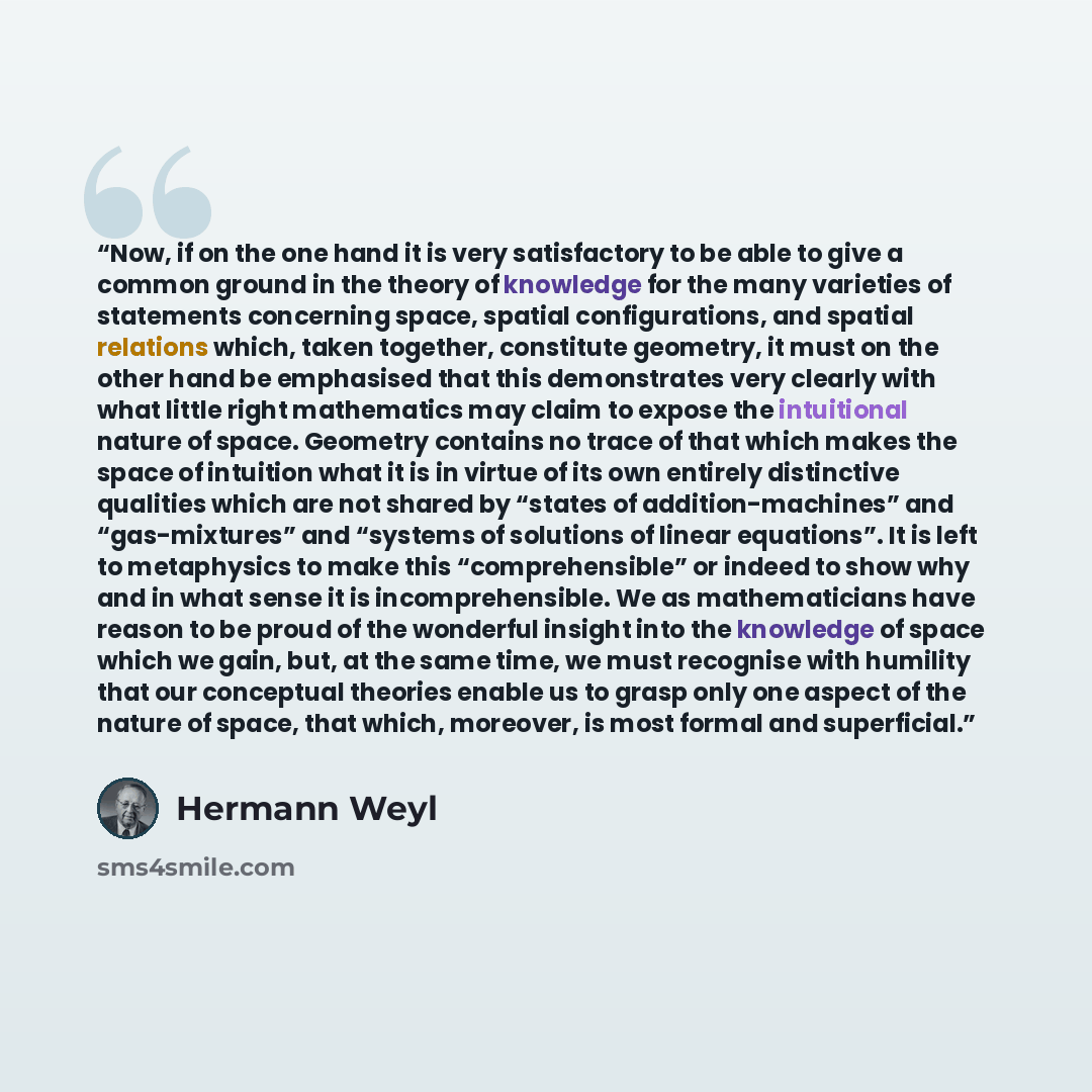 “Now, if on the one hand it is very satisfactory to be able to give a common ground in the theory of knowledge for the many varieties of statements concerning space, spatial configurations, and spatial relations which, taken together, constitute geometry, it must on the other hand be emphasised…” quote by Hermann Weyl