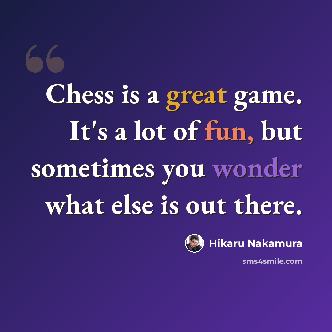 “Chess is a great game. It's a lot of fun, but sometimes you wonder what else is out there.” quote by Hikaru Nakamura