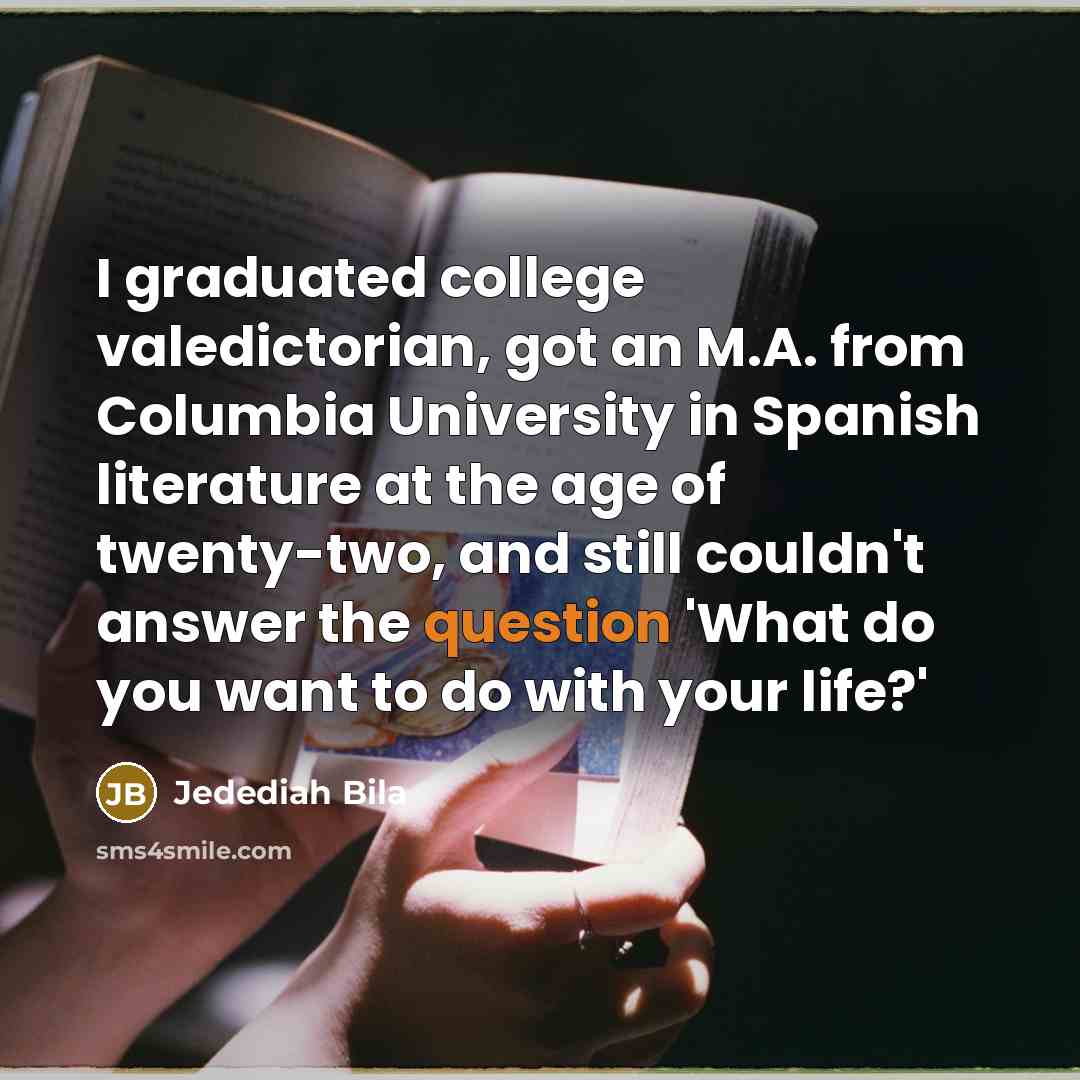 “I graduated college valedictorian, got an M.A. from Columbia University in Spanish literature at the age of twenty-two, and still couldn't answer the question 'What do you want to do with your life?'” quote by Jedediah Bila