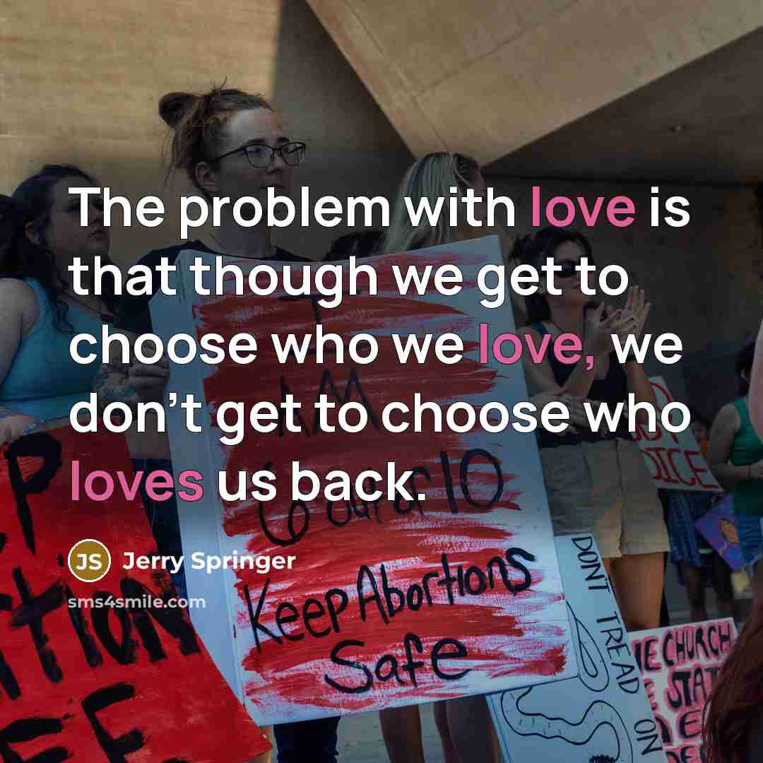 “The problem with love is that though we get to choose who we love, we don't get to choose who loves us back.” quote by Jerry Springer