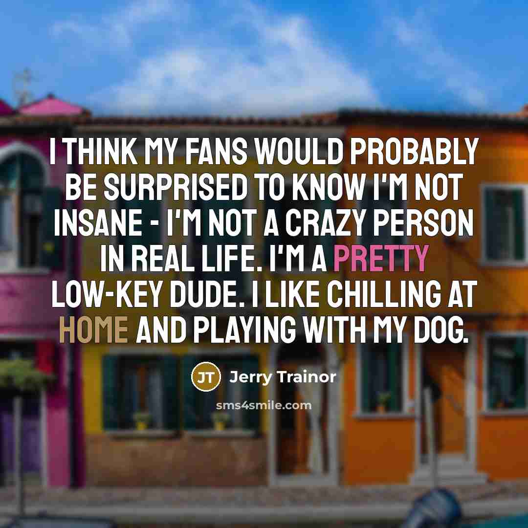“I think my fans would probably be surprised to know I'm not insane - I'm not a crazy person in real life. I'm a pretty low-key dude. I like chilling at home and playing with my dog.” quote by Jerry Trainor
