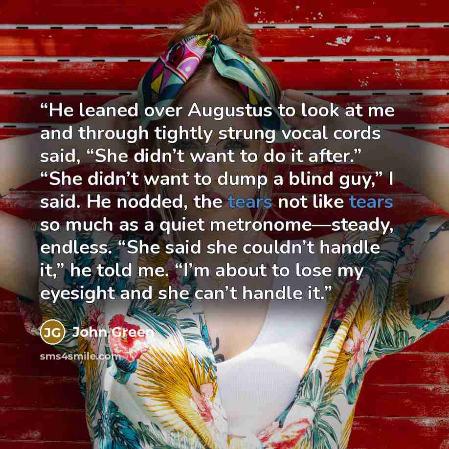 “He leaned over Augustus to look at me and through tightly strung vocal cords said, “She didn’t want to do it after.” “She didn’t want to dump a blind guy,” I said. He nodded, the tears not like tears so much as a quiet metronome—steady, endless. “She said she couldn’t handle it,” he told me. “I’m…” quote by John Green