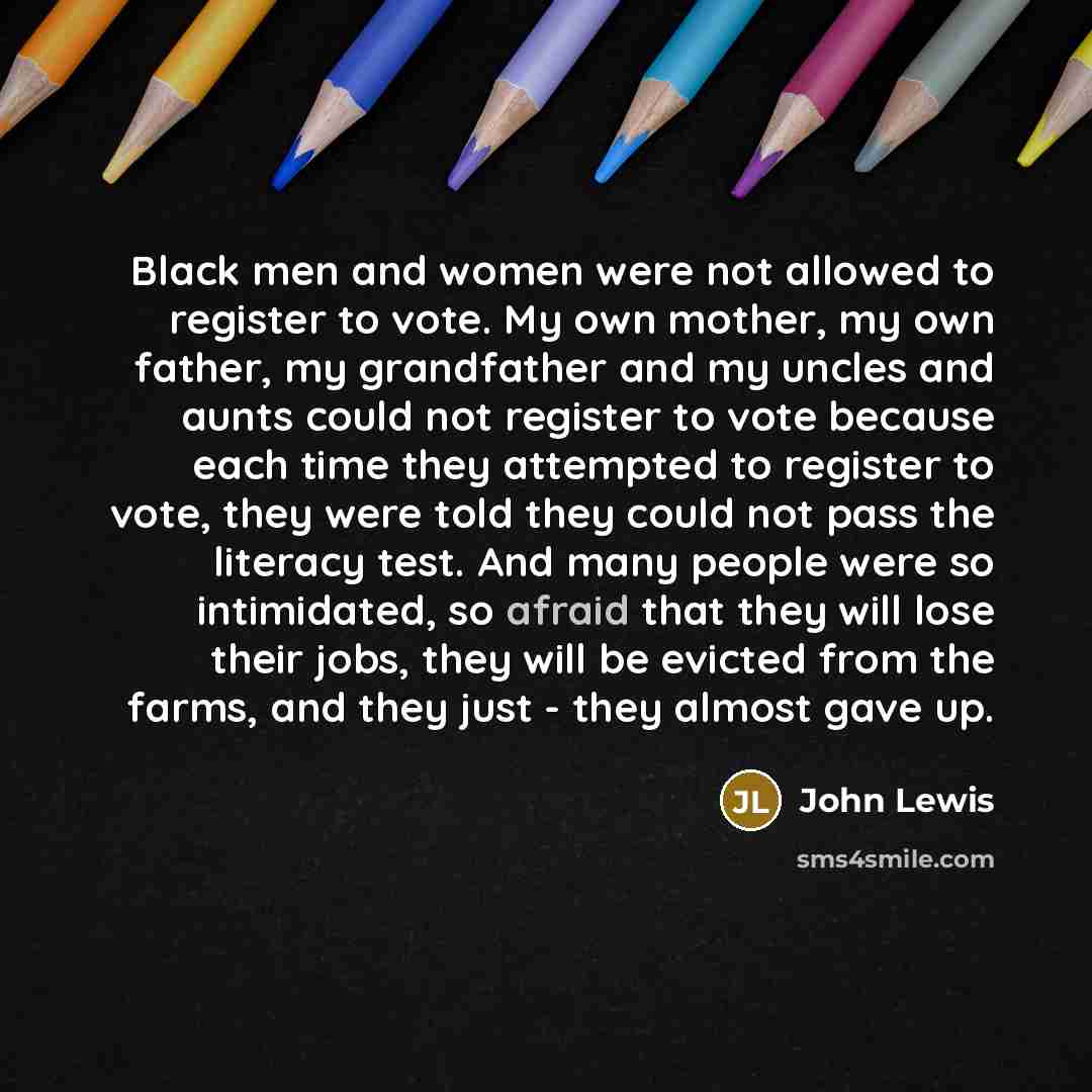 “Black men and women were not allowed to register to vote. My own mother, my own father, my grandfather and my uncles and aunts could not register to vote because each time they attempted to register to vote, they were told they could not pass the literacy test. And many people were so intimidated…” quote by John Lewis