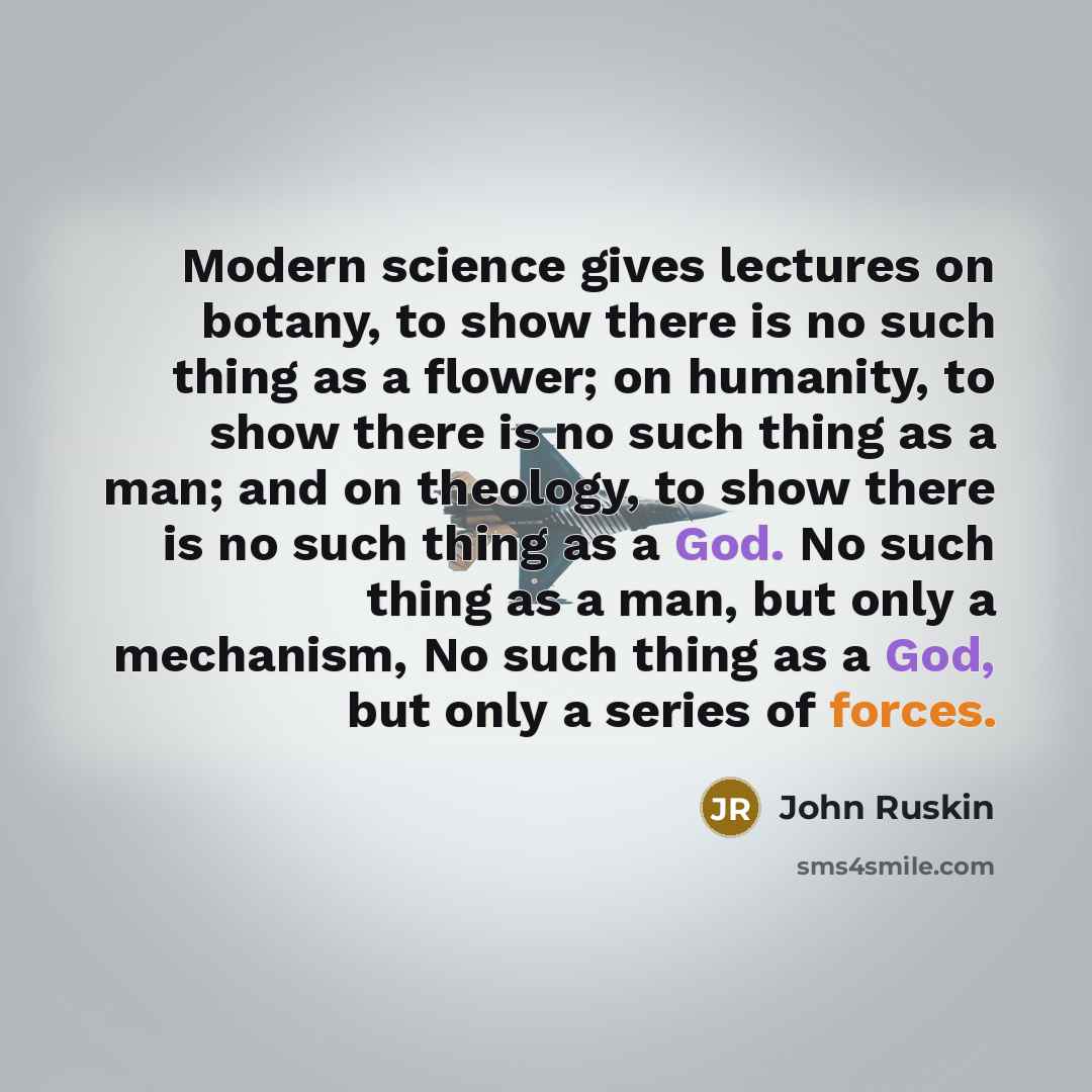 “Modern science gives lectures on botany, to show there is no such thing as a flower; on humanity, to show there is no such thing as a man; and on theology, to show there is no such thing as a God. No such thing as a man, but only a mechanism, No such thing as a God, but only a series of forces.” quote by John Ruskin