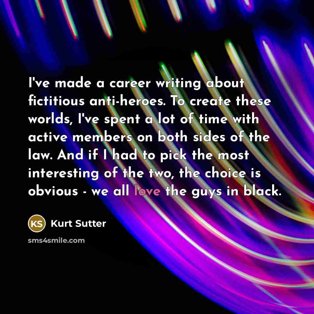“I've made a career writing about fictitious anti-heroes. To create these worlds, I've spent a lot of time with active members on both sides of the law. And if I had to pick the most interesting of the two, the choice is obvious - we all love the guys in black.” quote by Kurt Sutter