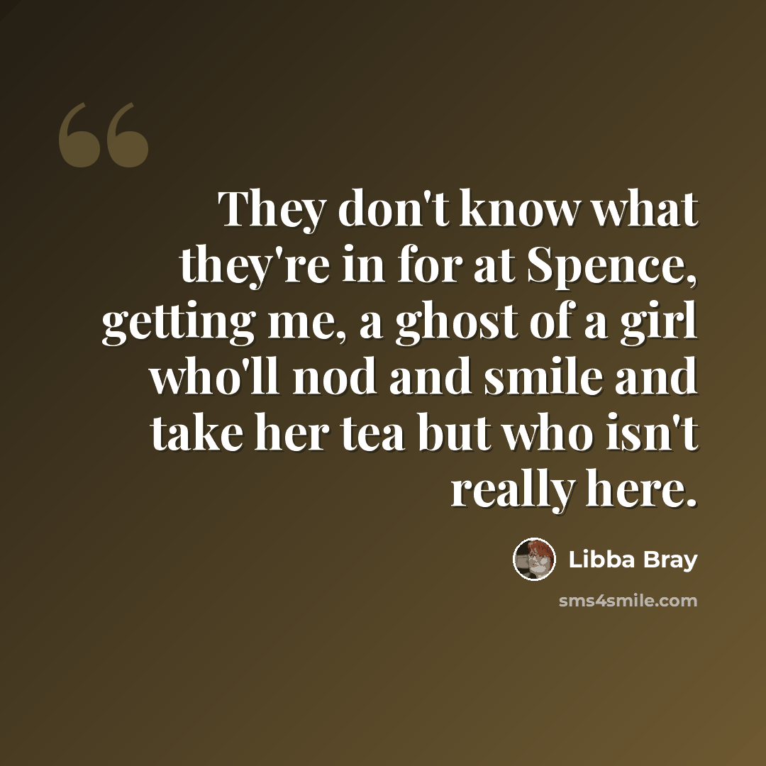 “They don't know what they're in for at Spence, getting me, a ghost of a girl who'll nod and smile and take her tea but who isn't really here.” quote by Libba Bray