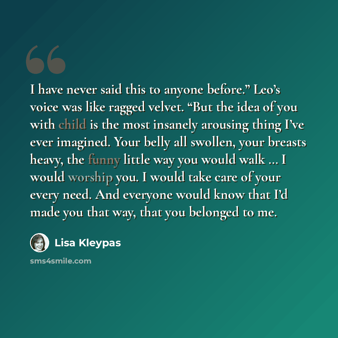 “I have never said this to anyone before.” Leo’s voice was like ragged velvet. “But the idea of you with child is the most insanely arousing thing I’ve ever imagined. Your belly all swollen, your breasts heavy, the funny little way you would walk … I would worship you. I would take care of your…” quote by Lisa Kleypas