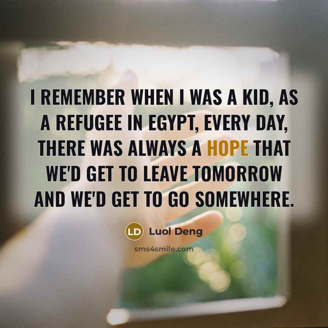 “I remember when I was a kid, as a refugee in Egypt, every day, there was always a hope that we'd get to leave tomorrow and we'd get to go somewhere.” quote by Luol Deng