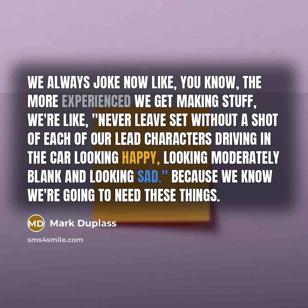 “We always joke now like, you know, the more experienced we get making stuff, we're like, "Never leave set without a shot of each of our lead characters driving in the car looking happy, looking moderately blank and looking sad." Because we know we're going to need these things.” quote by Mark Duplass