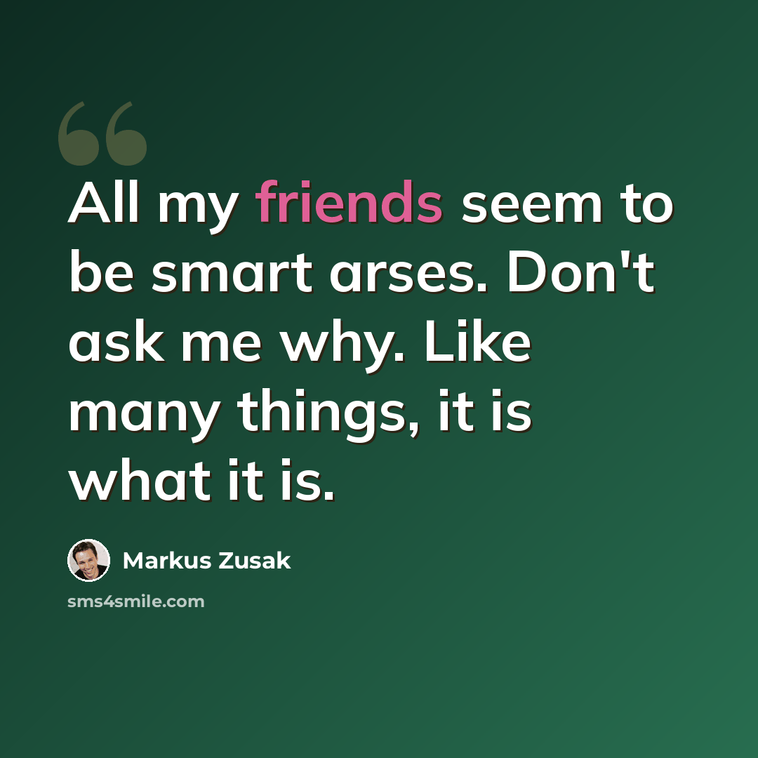 “All my friends seem to be smart arses. Don't ask me why. Like many things, it is what it is.” quote by Markus Zusak
