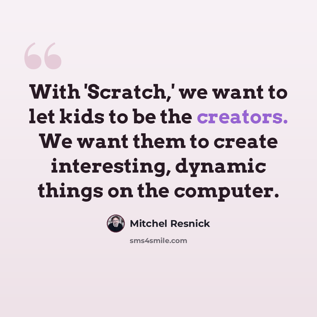 “With 'Scratch,' we want to let kids to be the creators. We want them to create interesting, dynamic things on the computer.” quote by Mitchel Resnick