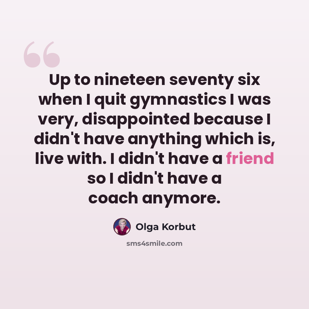 “Up to nineteen seventy six when I quit gymnastics I was very, disappointed because I didn't have anything which is, live with. I didn't have a friend so I didn't have a coach anymore.” quote by Olga Korbut