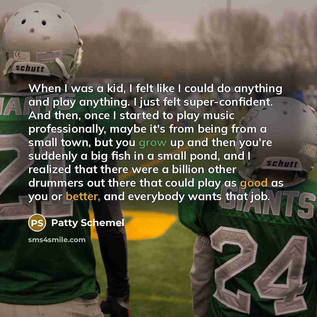 “When I was a kid, I felt like I could do anything and play anything. I just felt super-confident. And then, once I started to play music professionally, maybe it's from being from a small town, but you grow up and then you're suddenly a big fish in a small pond, and I realized that there were a…” quote by Patty Schemel