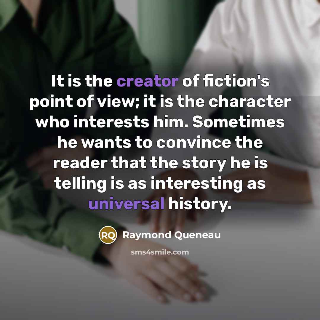 “It is the creator of fiction's point of view; it is the character who interests him. Sometimes he wants to convince the reader that the story he is telling is as interesting as universal history.” quote by Raymond Queneau