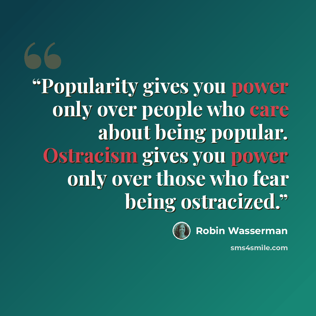 “Popularity gives you power only over people who care about being popular. Ostracism gives you power only over those who fear being ostracized.” quote by Robin Wasserman