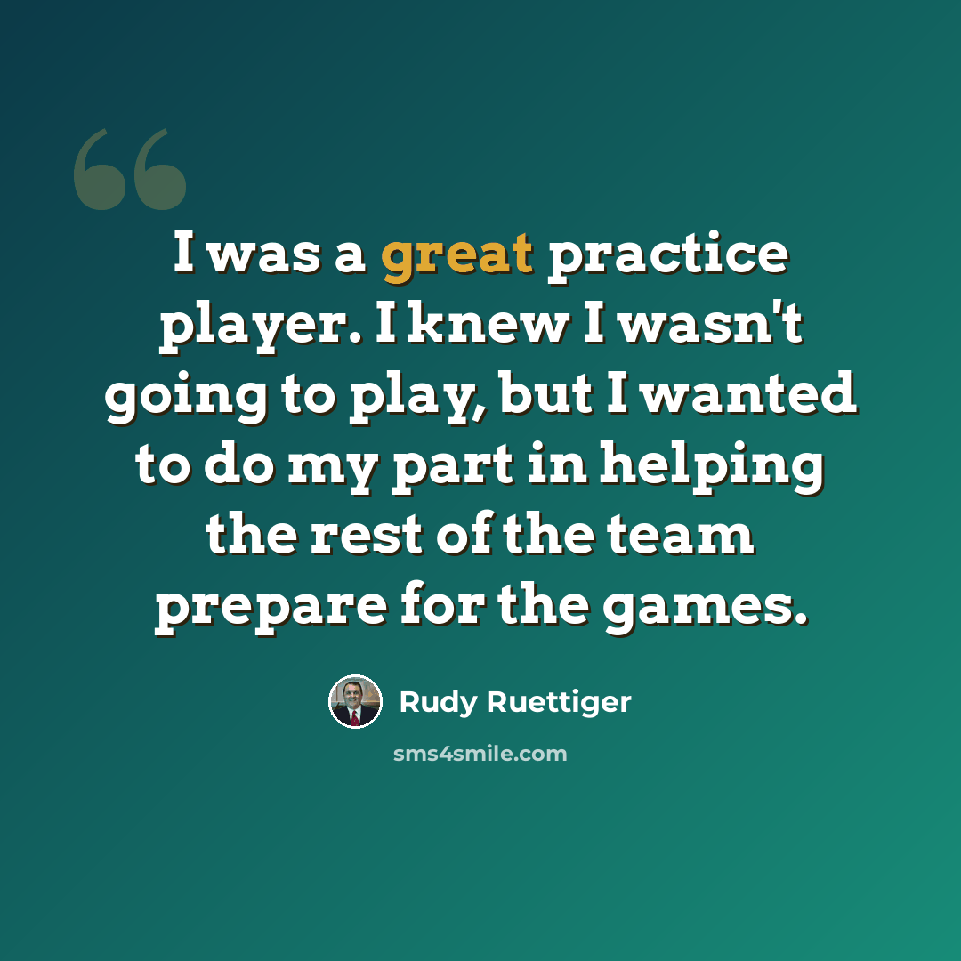 “I was a great practice player. I knew I wasn't going to play, but I wanted to do my part in helping the rest of the team prepare for the games.” quote by Rudy Ruettiger