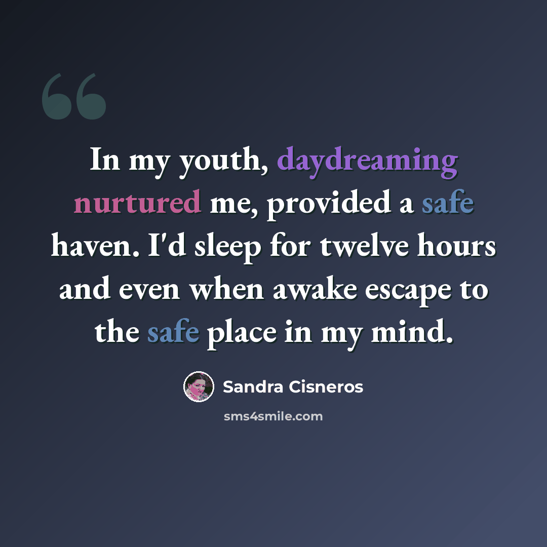 “In my youth, daydreaming nurtured me, provided a safe haven. I'd sleep for twelve hours and even when awake escape to the safe place in my mind.” quote by Sandra Cisneros