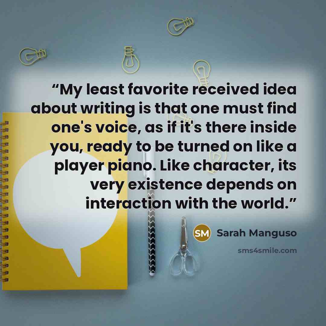 “My least favorite received idea about writing is that one must find one's voice, as if it's there inside you, ready to be turned on like a player piano. Like character, its very existence depends on interaction with the world.” quote by Sarah Manguso