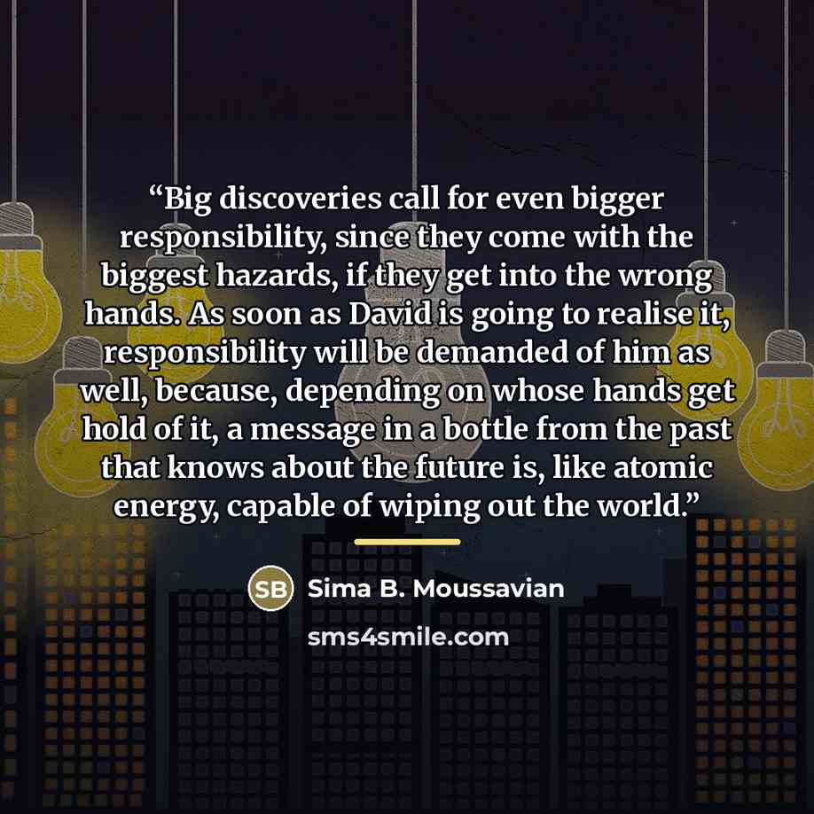 “Big discoveries call for even bigger responsibility, since they come with the biggest hazards, if they get into the wrong hands. As soon as David is going to realise it, responsibility will be demanded of him as well, because, depending on whose hands get hold of it, a message in a bottle from the…” quote by Sima B. Moussavian