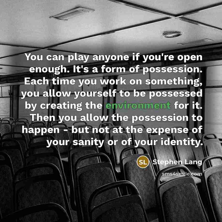 “You can play anyone if you're open enough. It's a form of possession. Each time you work on something, you allow yourself to be possessed by creating the environment for it. Then you allow the possession to happen - but not at the expense of your sanity or of your identity.” quote by Stephen Lang