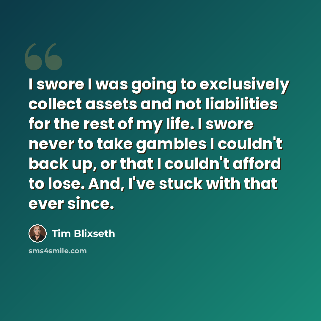 “I swore I was going to exclusively collect assets and not liabilities for the rest of my life. I swore never to take gambles I couldn't back up, or that I couldn't afford to lose. And, I've stuck with that ever since.” quote by Tim Blixseth
