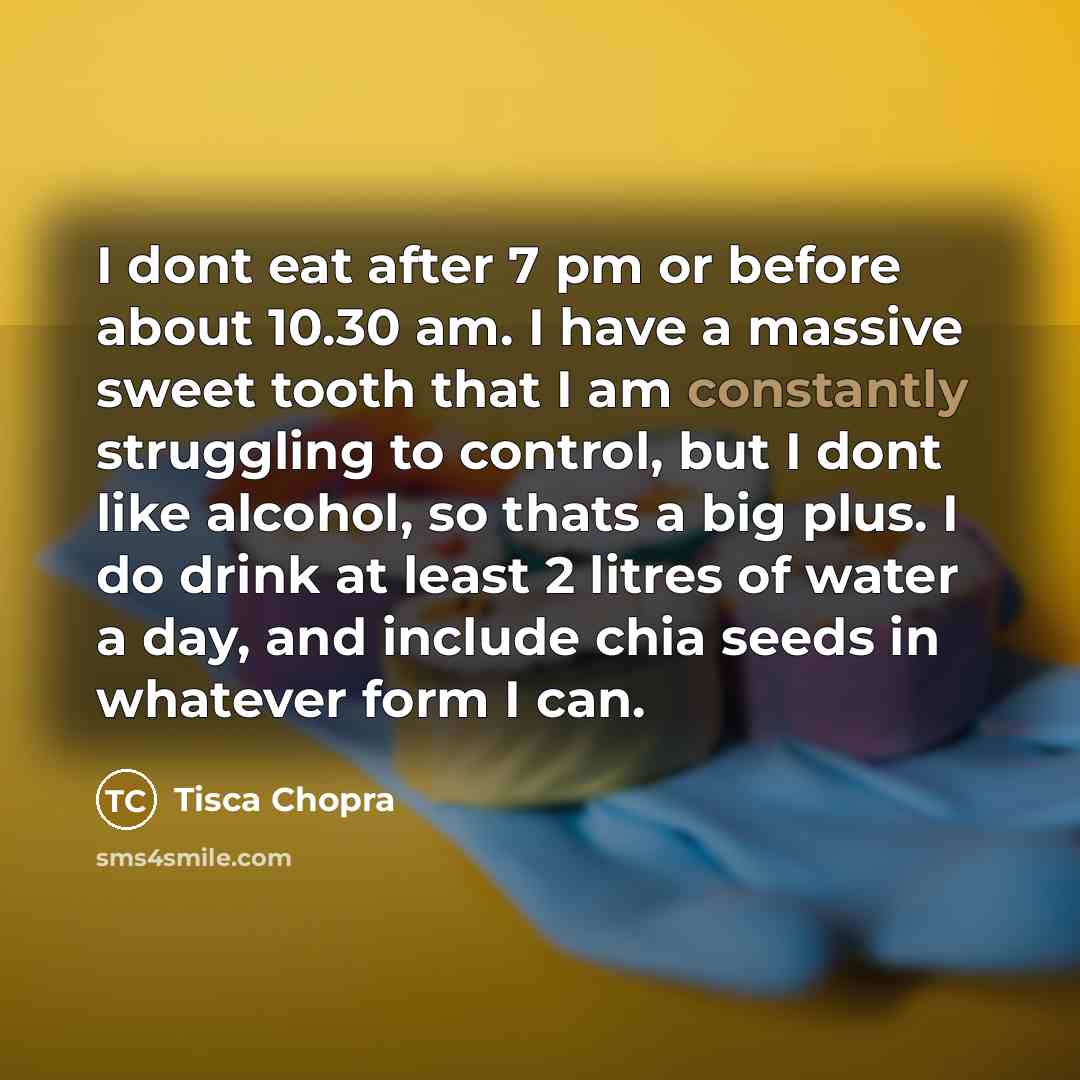 “I dont eat after 7 pm or before about 10.30 am. I have a massive sweet tooth that I am constantly struggling to control, but I dont like alcohol, so thats a big plus. I do drink at least 2 litres of water a day, and include chia seeds in whatever form I can.” quote by Tisca Chopra