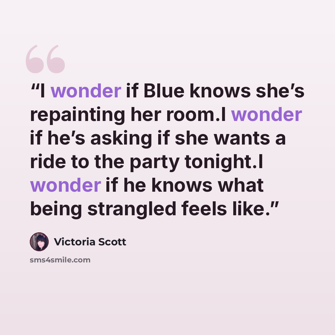 “I wonder if Blue knows she’s repainting her room.I wonder if he’s asking if she wants a ride to the party tonight.I wonder if he knows what being strangled feels like.” quote by Victoria Scott