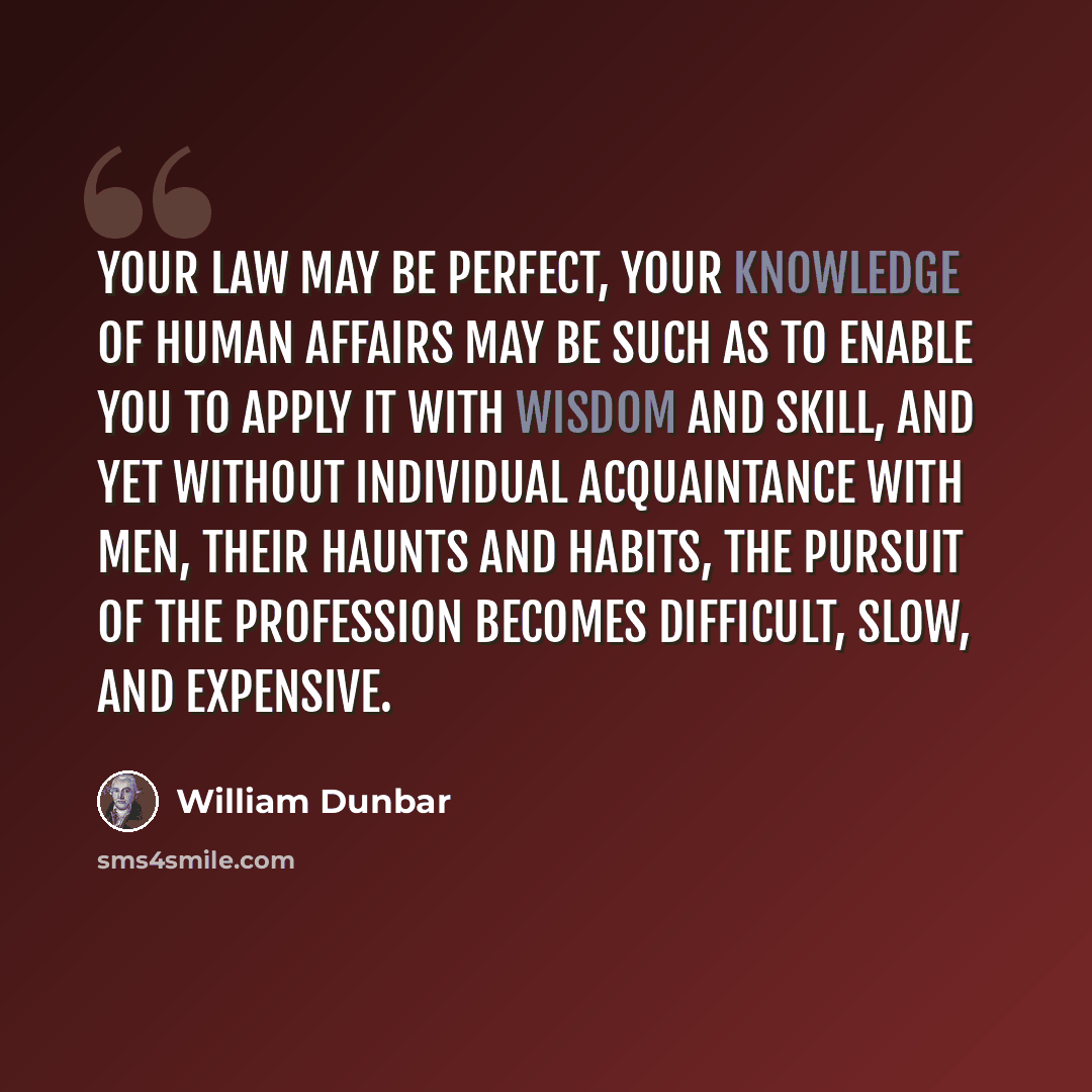 “Your law may be perfect, your knowledge of human affairs may be such as to enable you to apply it with wisdom and skill, and yet without individual acquaintance with men, their haunts and habits, the pursuit of the profession becomes difficult, slow, and expensive.” quote by William Dunbar