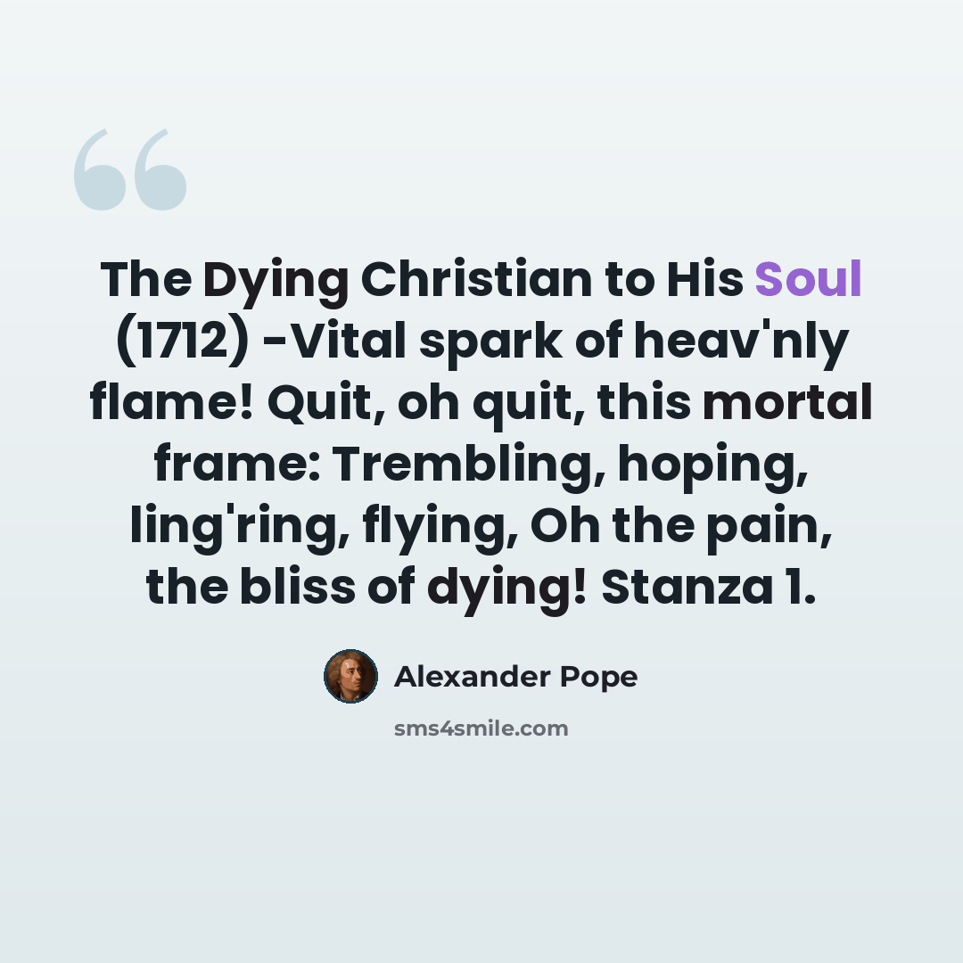 “The Dying Christian to His Soul (1712) -Vital spark of heav'nly flame! Quit, oh quit, this mortal frame: Trembling, hoping, ling'ring, flying, Oh the pain, the bliss of dying! Stanza 1.” quote by Alexander Pope