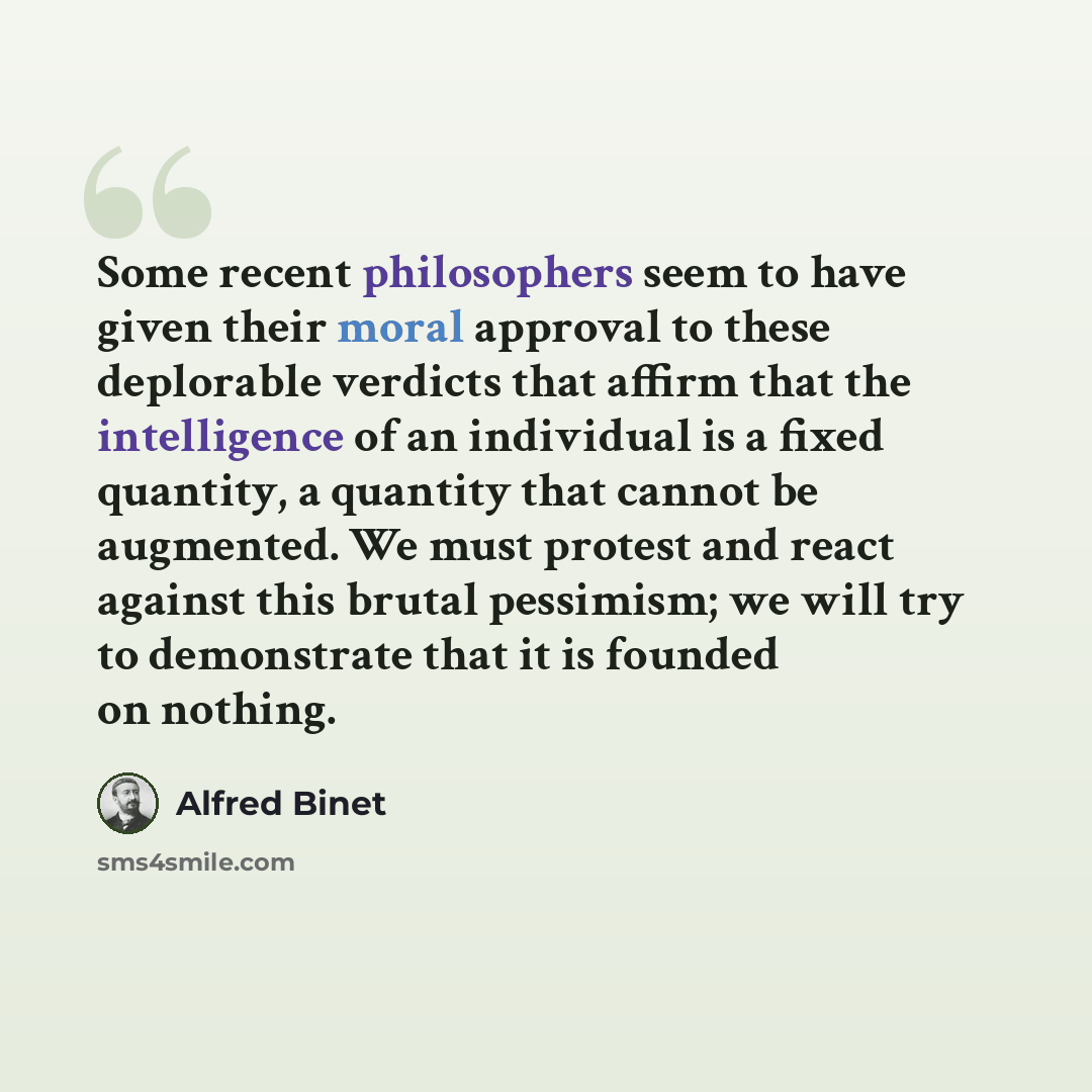 “Some recent philosophers seem to have given their moral approval to these deplorable verdicts that affirm that the intelligence of an individual is a fixed quantity, a quantity that cannot be augmented. We must protest and react against this brutal pessimism; we will try to demonstrate that it is…” quote by Alfred Binet
