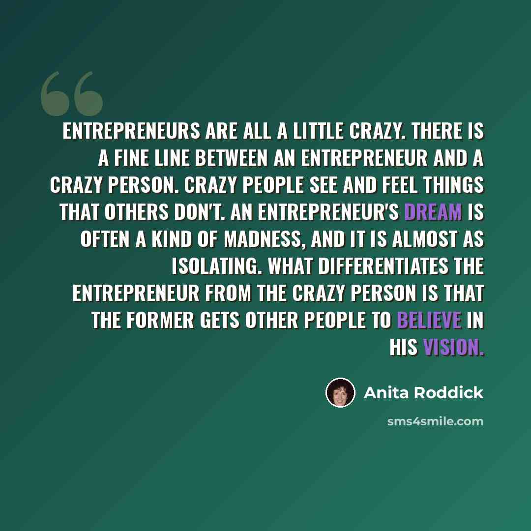 “Entrepreneurs are all a little crazy. There is a fine line between an entrepreneur and a crazy person. Crazy people see and feel things that others don't. An entrepreneur's dream is often a kind of madness, and it is almost as isolating. What differentiates the entrepreneur from the crazy person…” quote by Anita Roddick