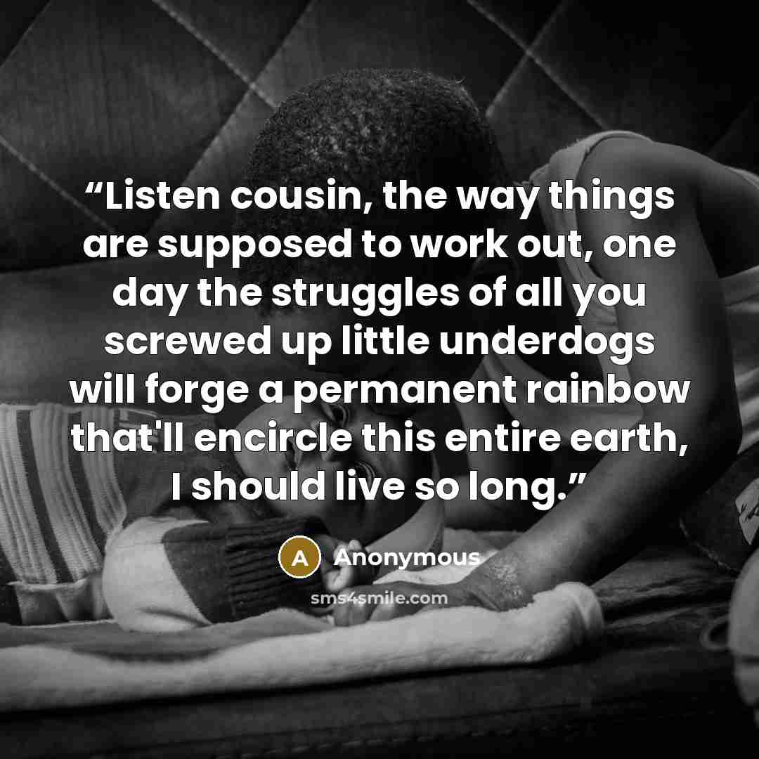 “Listen cousin, the way things are supposed to work out, one day the struggles of all you screwed up little underdogs will forge a permanent rainbow that'll encircle this entire earth, I should live so long.” quote by Anonymous
