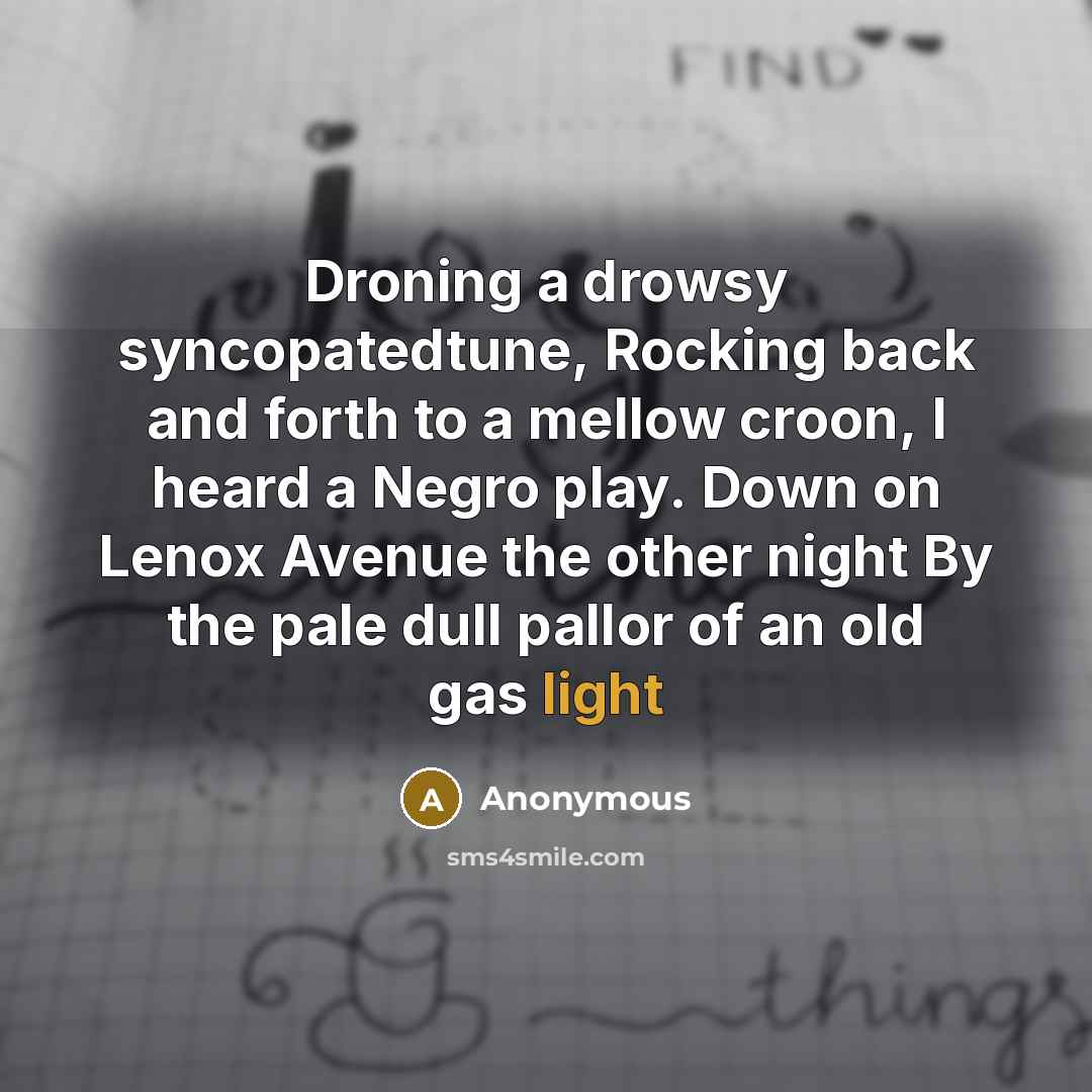 “Droning a drowsy syncopatedtune, Rocking back and forth to a mellow croon, I heard a Negro play. Down on Lenox Avenue the other night By the pale dull pallor of an old gas light” quote by Anonymous
