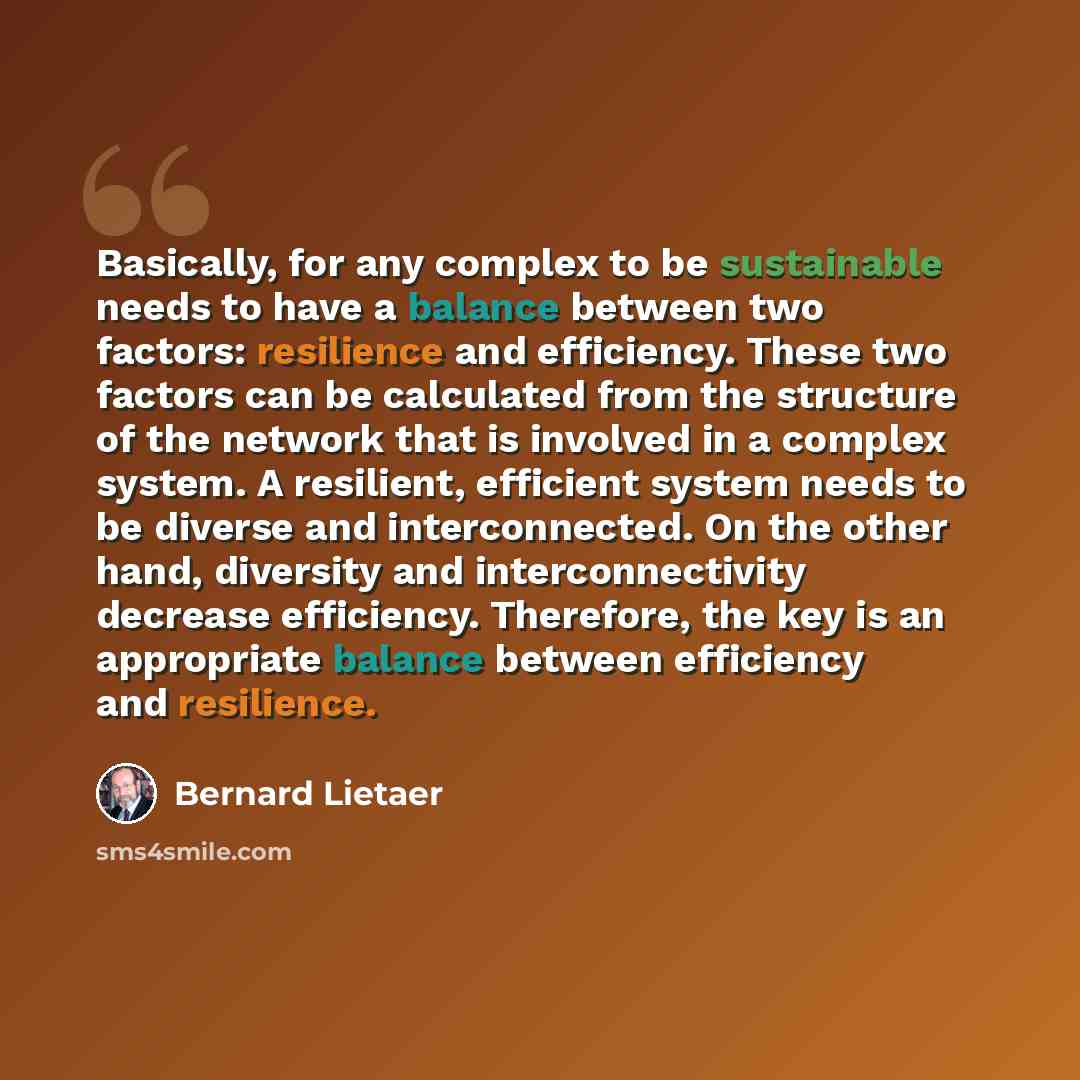 “Basically, for any complex to be sustainable needs to have a balance between two factors: resilience and efficiency. These two factors can be calculated from the structure of the network that is involved in a complex system. A resilient, efficient system needs to be diverse and interconnected. On…” quote by Bernard Lietaer