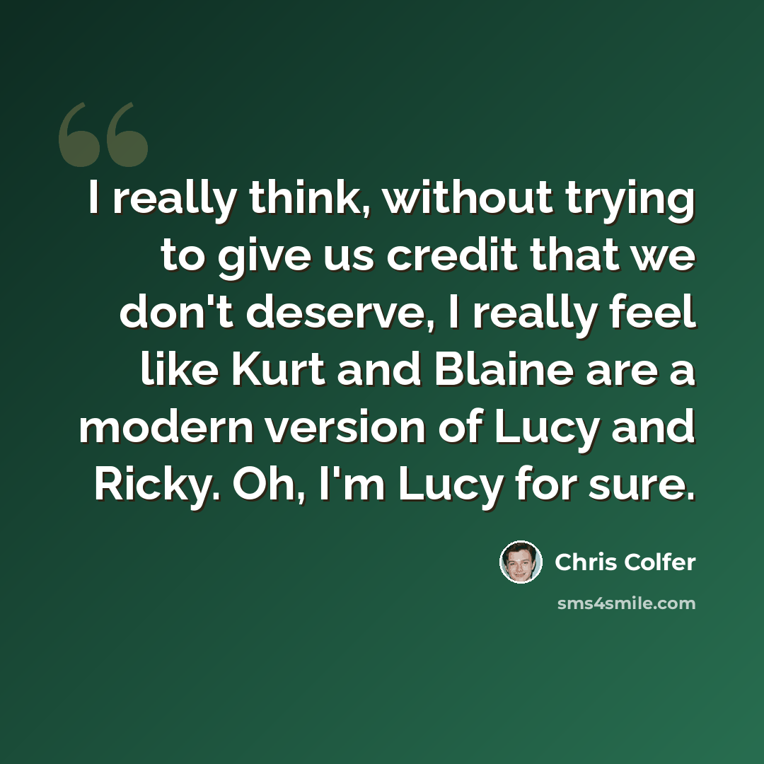 “I really think, without trying to give us credit that we don't deserve, I really feel like Kurt and Blaine are a modern version of Lucy and Ricky. Oh, I'm Lucy for sure.” quote by Chris Colfer