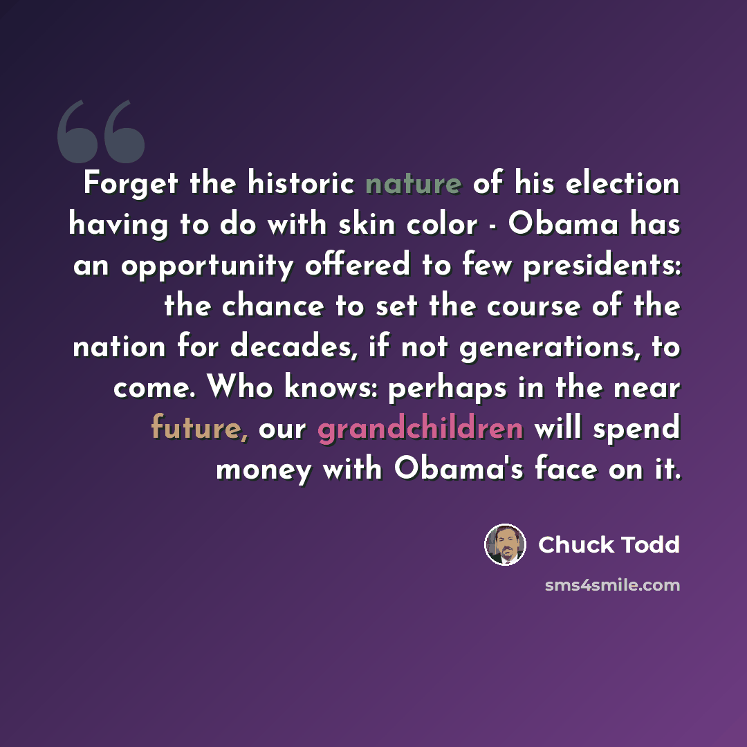 “Forget the historic nature of his election having to do with skin color - Obama has an opportunity offered to few presidents: the chance to set the course of the nation for decades, if not generations, to come. Who knows: perhaps in the near future, our grandchildren will spend money with Obama's…” quote by Chuck Todd