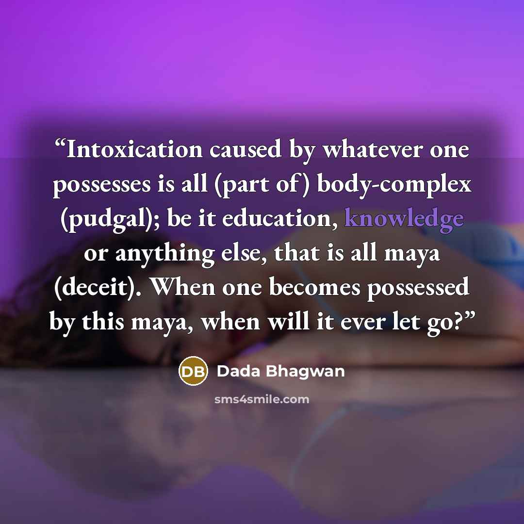 “Intoxication caused by whatever one possesses is all (part of) body-complex (pudgal); be it education, knowledge or anything else, that is all maya (deceit). When one becomes possessed by this maya, when will it ever let go?” quote by Dada Bhagwan