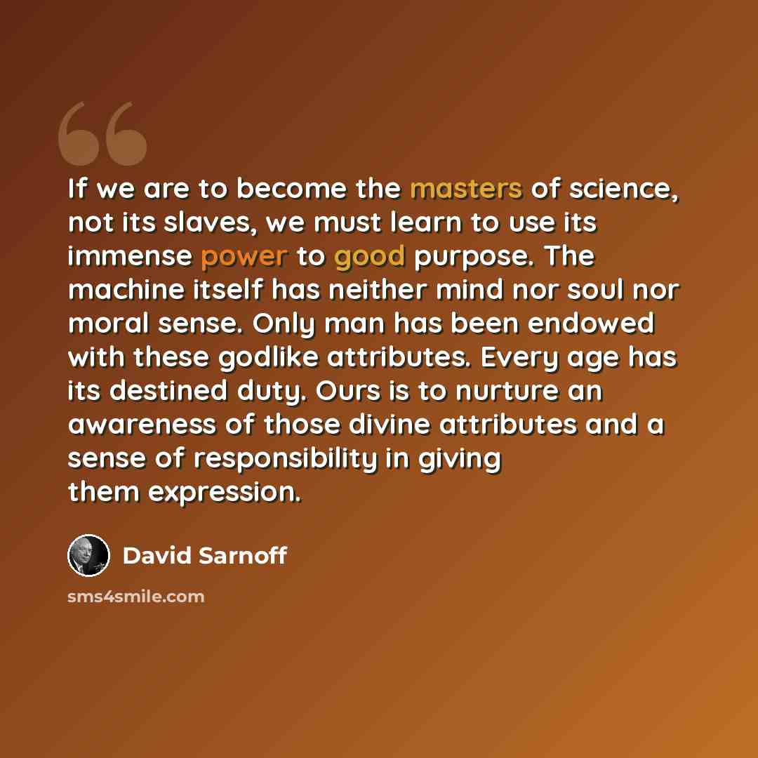 “If we are to become the masters of science, not its slaves, we must learn to use its immense power to good purpose. The machine itself has neither mind nor soul nor moral sense. Only man has been endowed with these godlike attributes. Every age has its destined duty. Ours is to nurture an…” quote by David Sarnoff