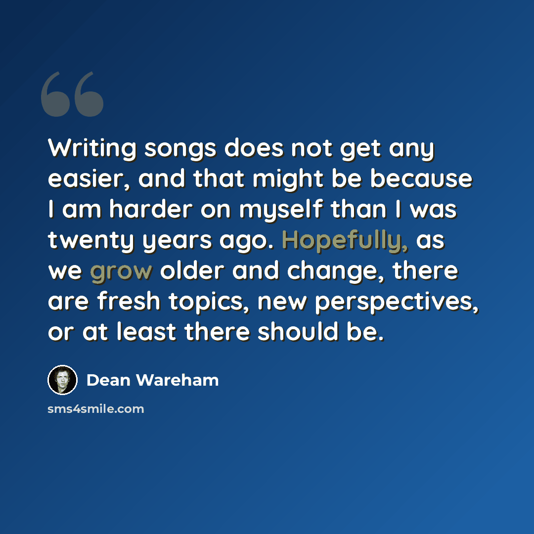 “Writing songs does not get any easier, and that might be because I am harder on myself than I was twenty years ago. Hopefully, as we grow older and change, there are fresh topics, new perspectives, or at least there should be.” quote by Dean Wareham