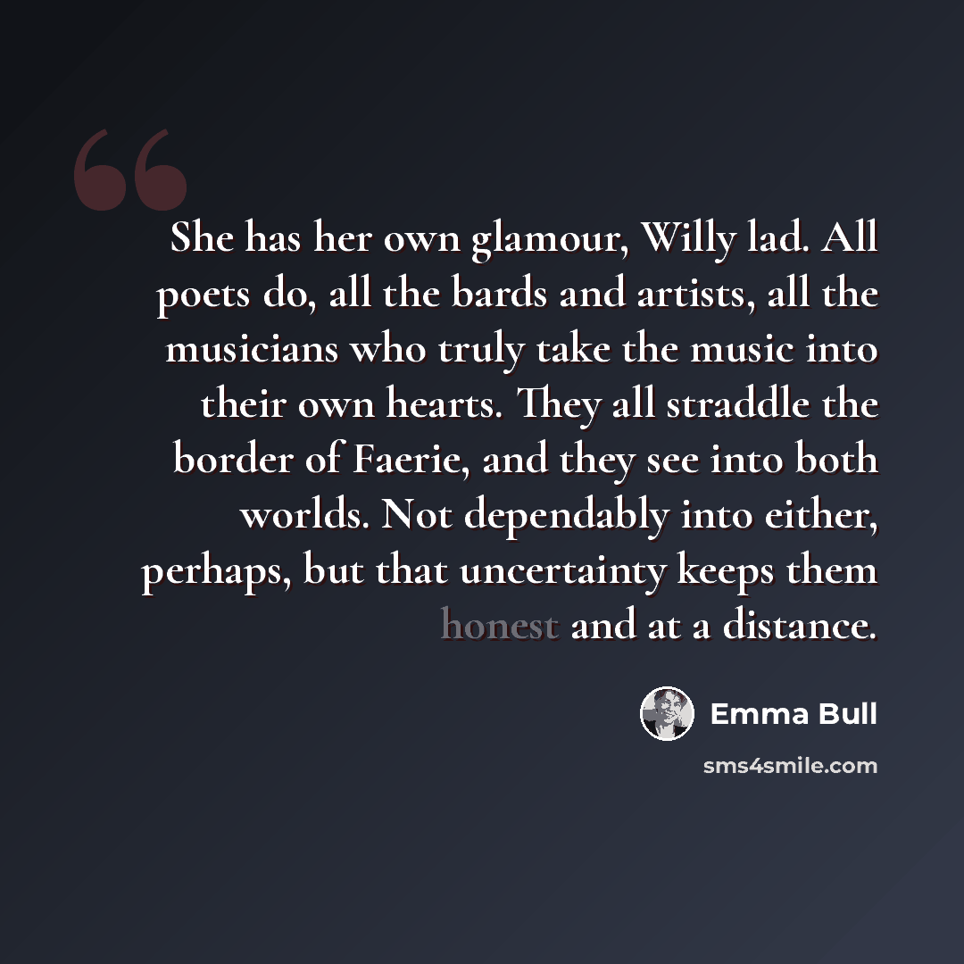 “She has her own glamour, Willy lad. All poets do, all the bards and artists, all the musicians who truly take the music into their own hearts. They all straddle the border of Faerie, and they see into both worlds. Not dependably into either, perhaps, but that uncertainty keeps them honest and at a…” quote by Emma Bull