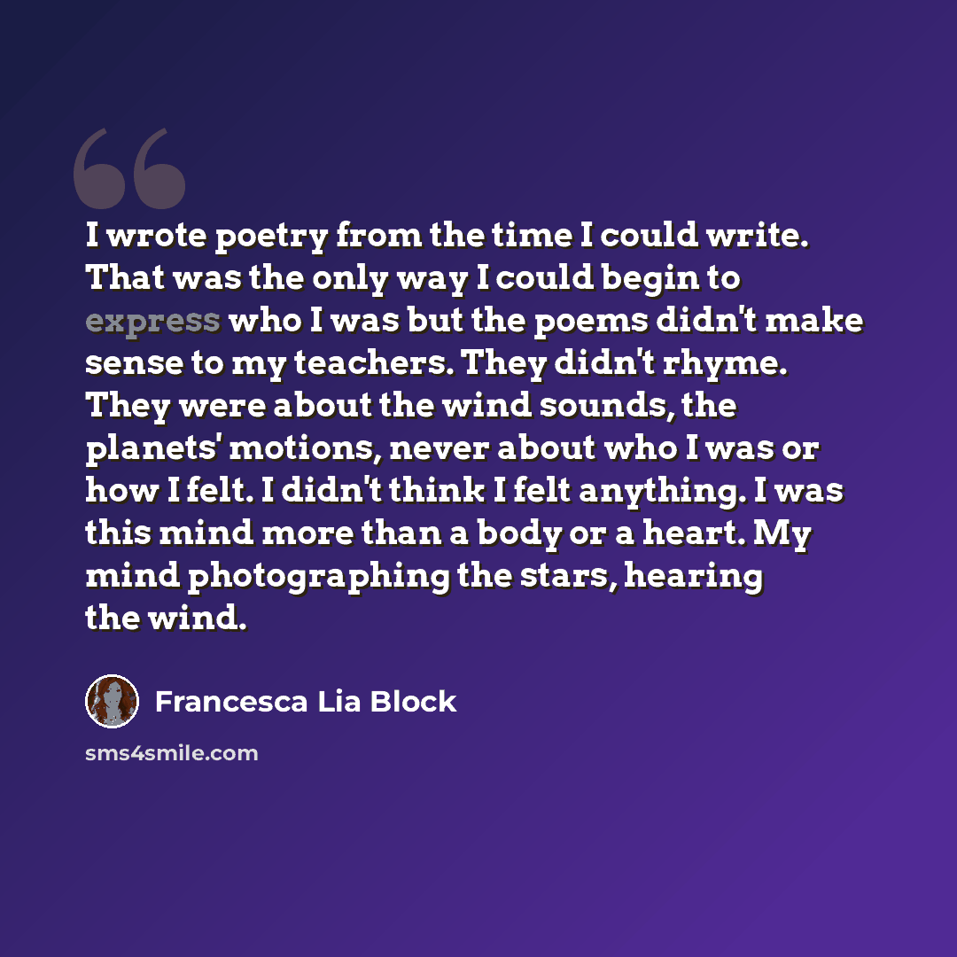 “I wrote poetry from the time I could write. That was the only way I could begin to express who I was but the poems didn't make sense to my teachers. They didn't rhyme. They were about the wind sounds, the planets' motions, never about who I was or how I felt. I didn't think I felt anything. I was…” quote by Francesca Lia Block