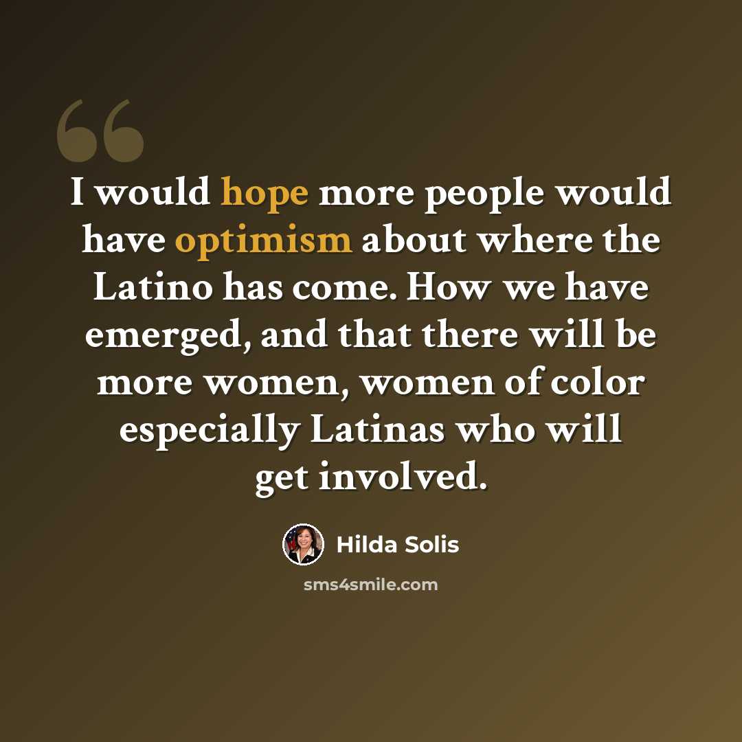 “I would hope more people would have optimism about where the Latino has come. How we have emerged, and that there will be more women, women of color especially Latinas who will get involved.” quote by Hilda Solis