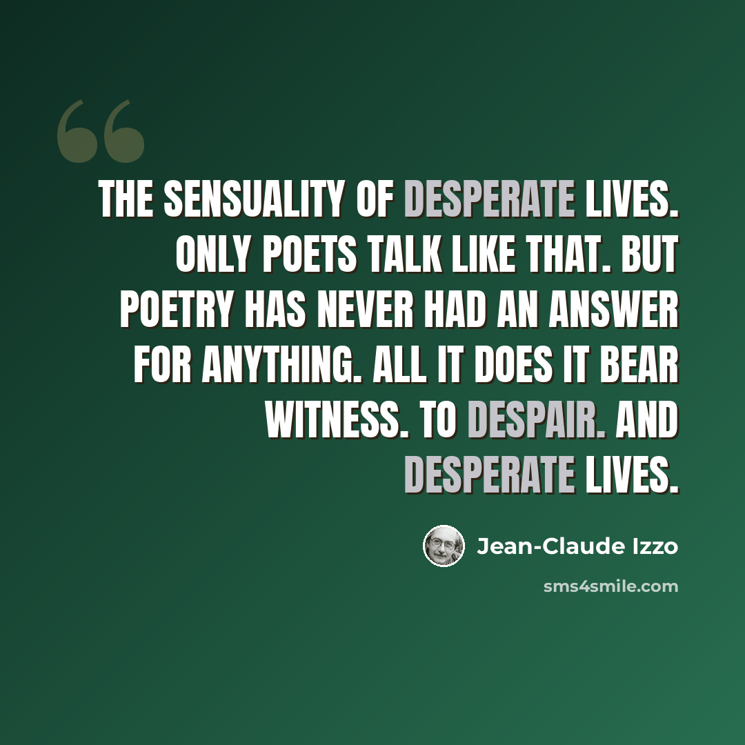 “The sensuality of desperate lives. Only poets talk like that. But poetry has never had an answer for anything. All it does it bear witness. To despair. And desperate lives.” quote by Jean-Claude Izzo