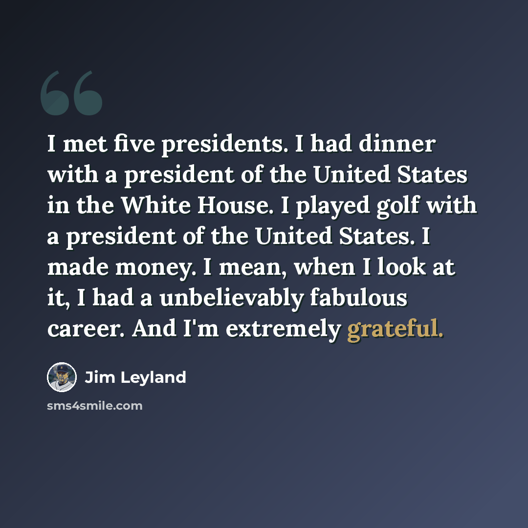 “I met five presidents. I had dinner with a president of the United States in the White House. I played golf with a president of the United States. I made money. I mean, when I look at it, I had a unbelievably fabulous career. And I'm extremely grateful.” quote by Jim Leyland