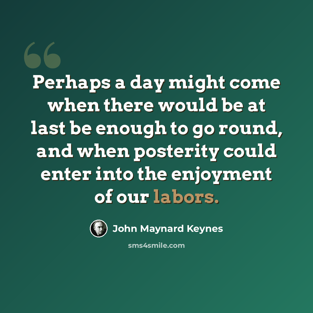 “Perhaps a day might come when there would be at last be enough to go round, and when posterity could enter into the enjoyment of our labors.” quote by John Maynard Keynes