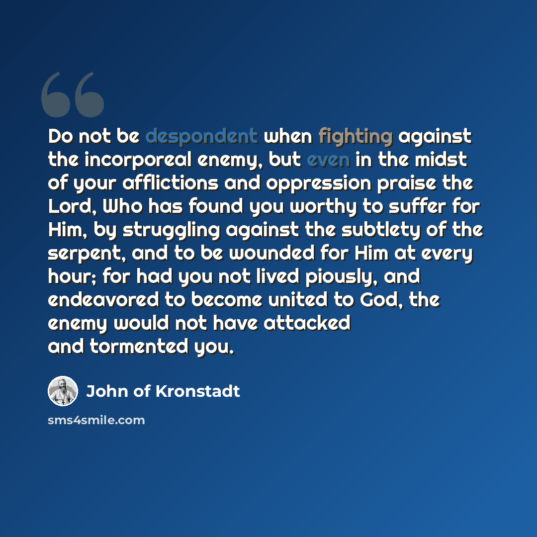 “Do not be despondent when fighting against the incorporeal enemy, but even in the midst of your afflictions and oppression praise the Lord, Who has found you worthy to suffer for Him, by struggling against the subtlety of the serpent, and to be wounded for Him at every hour; for had you not lived…” quote by John of Kronstadt